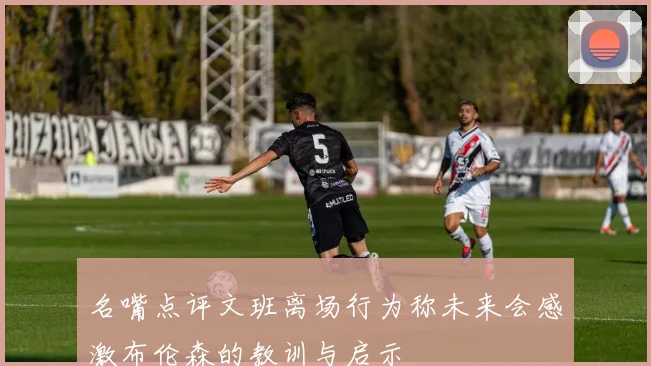 名嘴点评文班离场行为称未来会感激布伦森的教训与启示