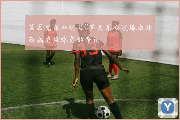 莱因克尔回忆与C罗关系冷淡缘由梅西成更好球员的争论