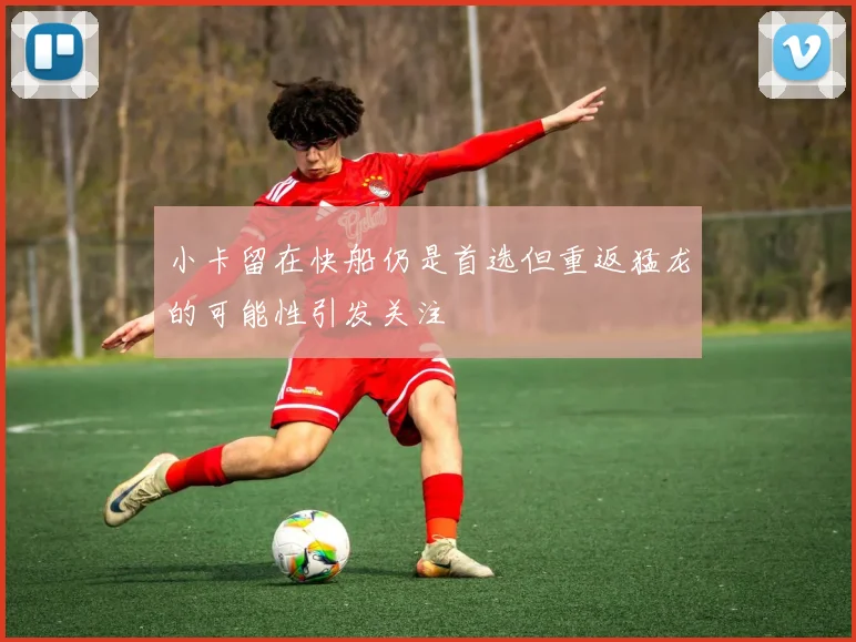 小卡留在快船仍是首选但重返猛龙的可能性引发关注