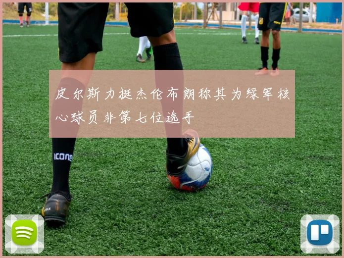皮尔斯力挺杰伦布朗称其为绿军核心球员非第七位选手