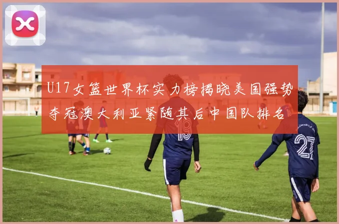 U17女篮世界杯实力榜揭晓美国强势夺冠澳大利亚紧随其后中国队排名第十