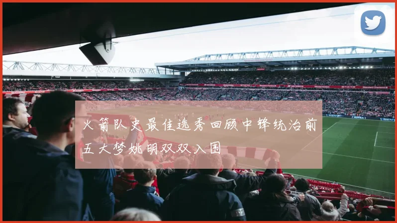 火箭队史最佳选秀回顾中锋统治前五大梦姚明双双入围