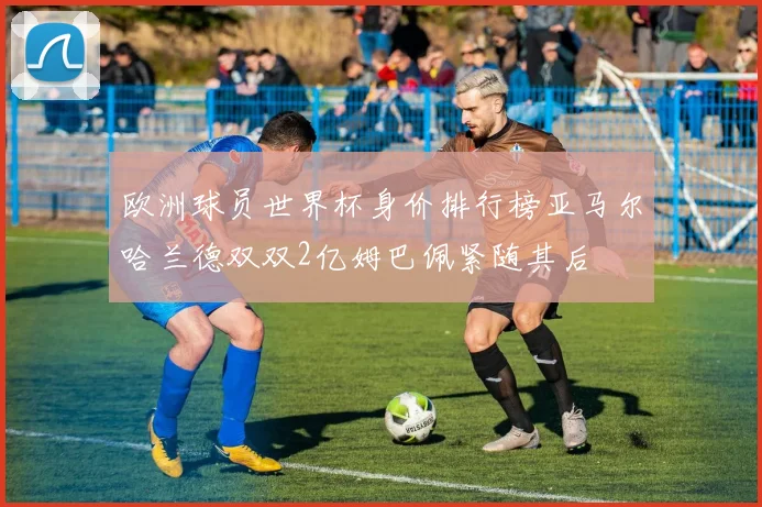 欧洲球员世界杯身价排行榜亚马尔哈兰德双双2亿姆巴佩紧随其后