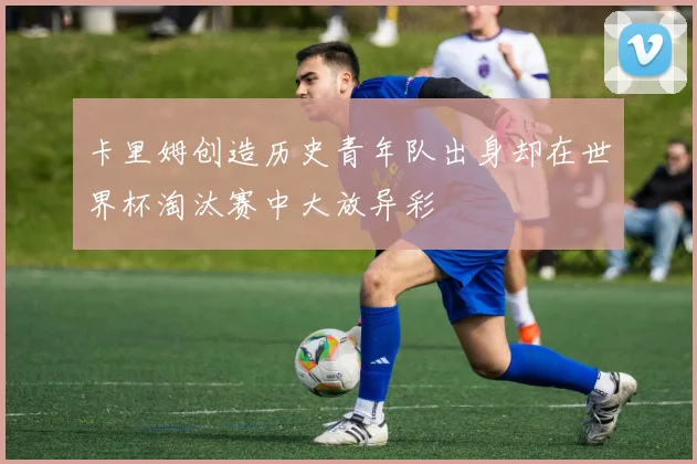 卡里姆创造历史青年队出身却在世界杯淘汰赛中大放异彩