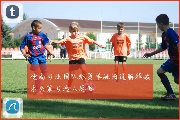 德尚与法国队球员单独沟通解释战术决策与选人思路