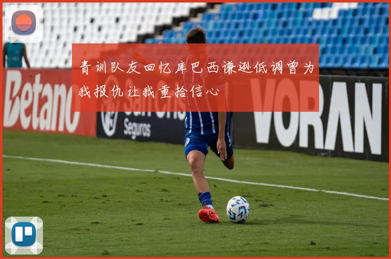 青训队友回忆库巴西谦逊低调曾为我报仇让我重拾信心