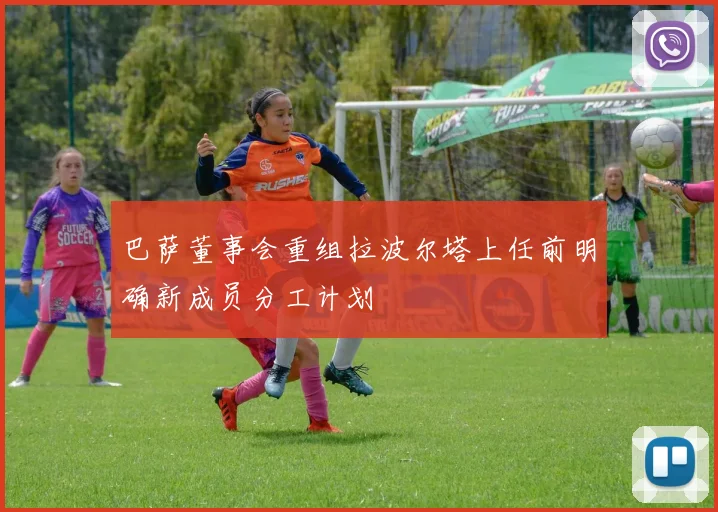 巴萨董事会重组拉波尔塔上任前明确新成员分工计划