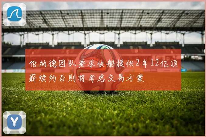 伦纳德团队要求快船提供2年12亿顶薪续约否则将考虑交易方案