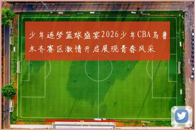 少年逐梦篮球盛宴2026少年CBA乌鲁木齐赛区激情开启展现青春风采