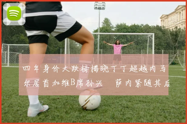 四年身价大跌榜揭晓丁丁超越内马尔居首加维B席孙兴慜萨内紧随其后
