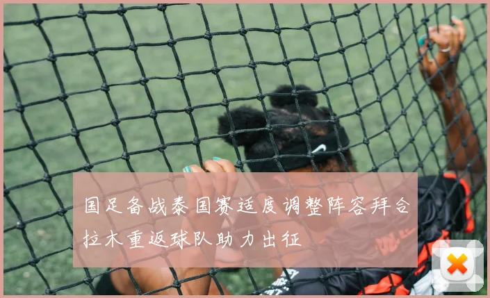 国足备战泰国赛适度调整阵容拜合拉木重返球队助力出征