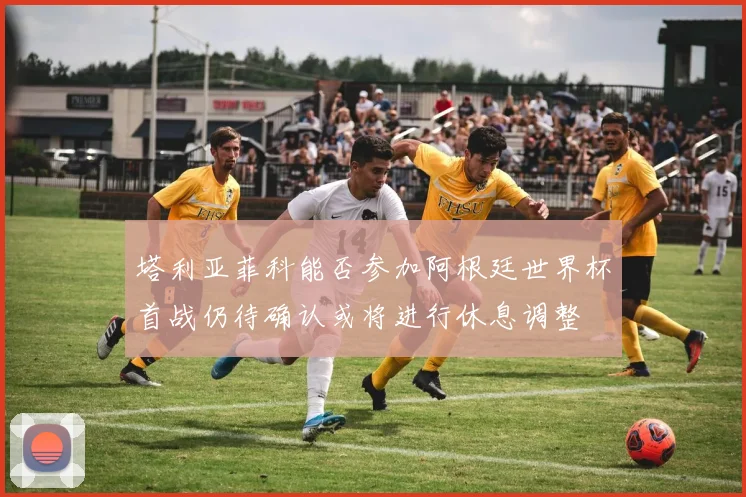 塔利亚菲科能否参加阿根廷世界杯首战仍待确认或将进行休息调整
