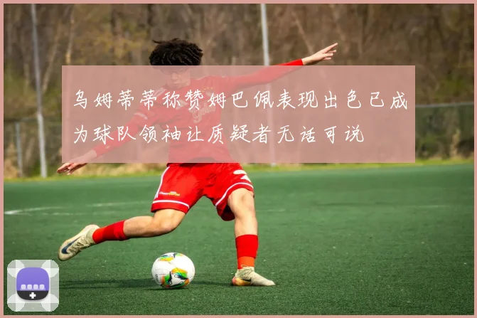 乌姆蒂蒂称赞姆巴佩表现出色已成为球队领袖让质疑者无话可说