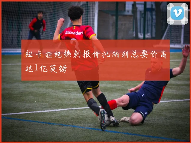 纽卡拒绝热刺报价托纳利总要价高达1亿英镑